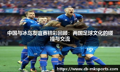 中国与冰岛友谊赛精彩回顾：两国足球文化的碰撞与交流